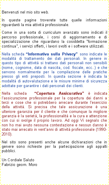 Casella di testo: Benvenuti nel mio sito web.In queste pagine troverete tutte quelle informazioni riguardanti la mia attivit professionale.Come in una sorta di curriculum avanzato sono indicati il percorso professionale, i corsi di aggiornamento e di specializzazione che riguardano la cosiddetta formazione continua, i servizi offerti, i lavori svolti e i software utilizzati.Nella scheda Informativa sulla Privacy sono indicate le modalit di trattamento dei dati personali. In genere in questo tipo di attivit si trattano dati personali non sensibili (nome, cognome, data di nascita, cod. fiscale, ecc..) e che servono normalmente per la compilazione delle pratiche presso gli enti preposti. In questa sezione  indicata la modalit di autovalutazione e le misure minime di sicurezza adottate per garantire i dati personali dei clienti.Nella scheda  Copertura Assicurativa  indicata lassicurazione professionale per la copertura dei danni a terzi e cose che si potrebbero arrecare durante lesercizio della attivit. Si precisa che tale assicurazione  una ulteriore garanzia per il cliente e che comunque la migliore garanzia  la seriet, la professionalit e la cura e attenzione con cui si svolge il proprio lavoro. Ad oggi Vi segnalo che non ho mai avuto nessuna contestazione e nessun danno  stato mai arrecato in ventanni di attivit professionale (1990-2010).Nel sito sono presenti anche alcune dichiarazioni che in genere sono richieste per la partecipazione agli appalti pubblici.Un Cordiale SalutoFabrizio geom. Moro